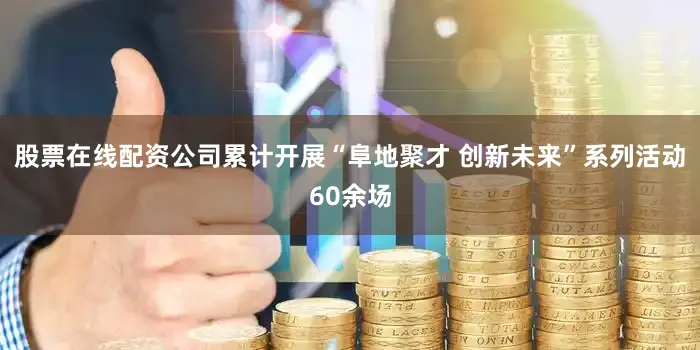 股票在线配资公司累计开展“阜地聚才 创新未来”系列活动60余场