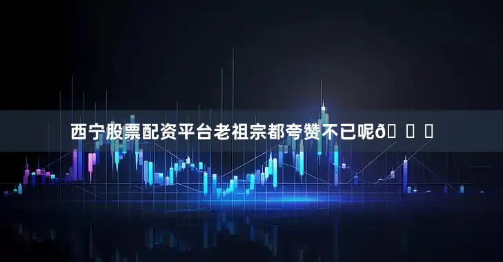 西宁股票配资平台老祖宗都夸赞不已呢👏