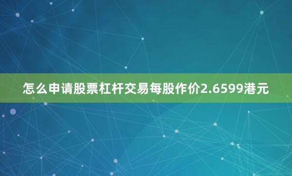怎么申请股票杠杆交易每股作价2.6599港元