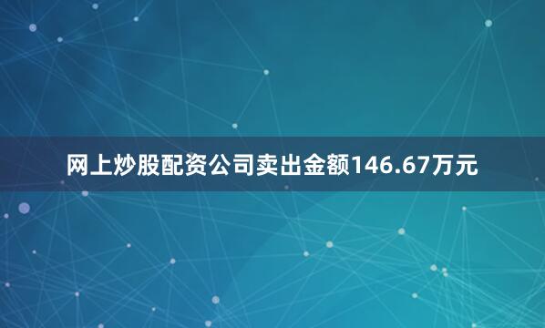 网上炒股配资公司卖出金额146.67万元
