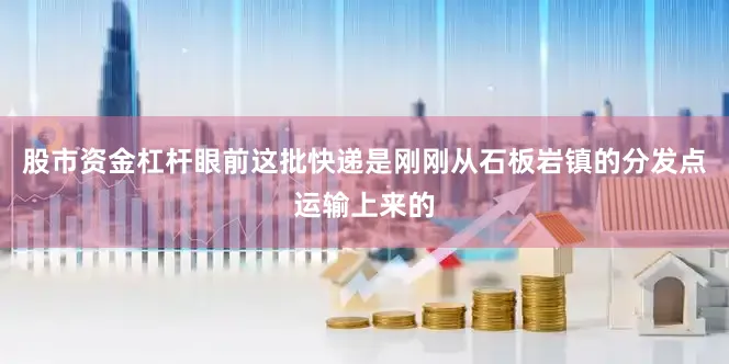 股市资金杠杆眼前这批快递是刚刚从石板岩镇的分发点运输上来的