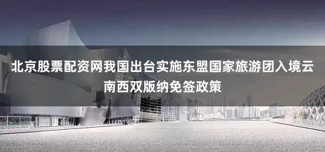 北京股票配资网我国出台实施东盟国家旅游团入境云南西双版纳免签政策