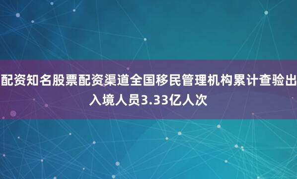 配资知名股票配资渠道全国移民管理机构累计查验出入境人员3.33亿人次