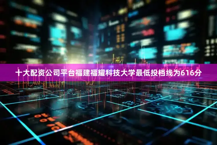 十大配资公司平台福建福耀科技大学最低投档线为616分