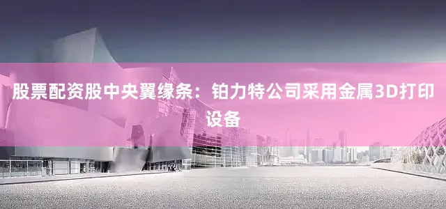 股票配资股中央翼缘条：铂力特公司采用金属3D打印设备