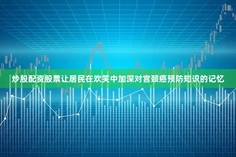 炒股配资股票让居民在欢笑中加深对宫颈癌预防知识的记忆