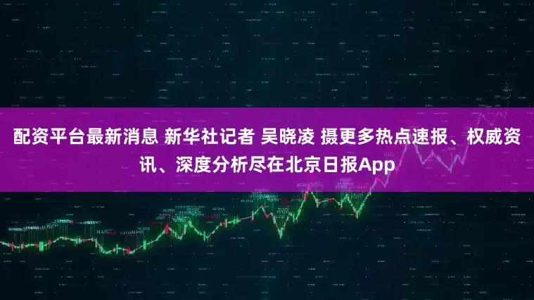 配资平台最新消息 新华社记者 吴晓凌 摄更多热点速报、权威资讯、深度分析尽在北京日报App