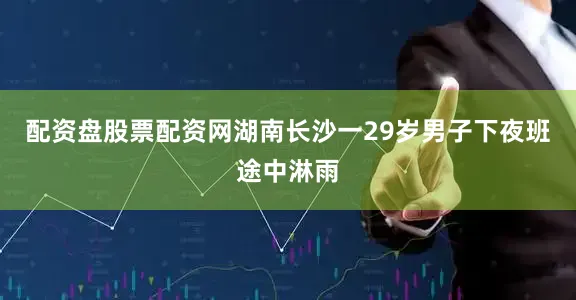 配资盘股票配资网湖南长沙一29岁男子下夜班途中淋雨