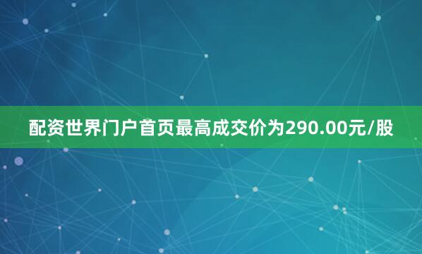 配资世界门户首页最高成交价为290.00元/股