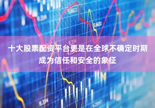 十大股票配资平台更是在全球不确定时期成为信任和安全的象征