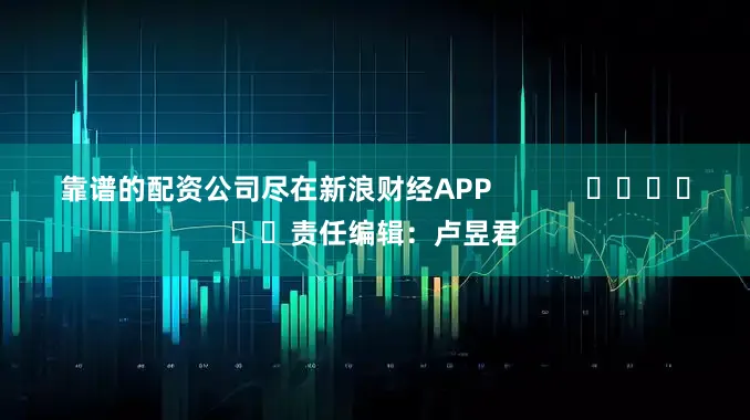 靠谱的配资公司尽在新浪财经APP            						责任编辑：卢昱君