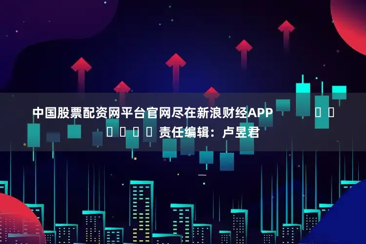中国股票配资网平台官网尽在新浪财经APP            						责任编辑：卢昱君