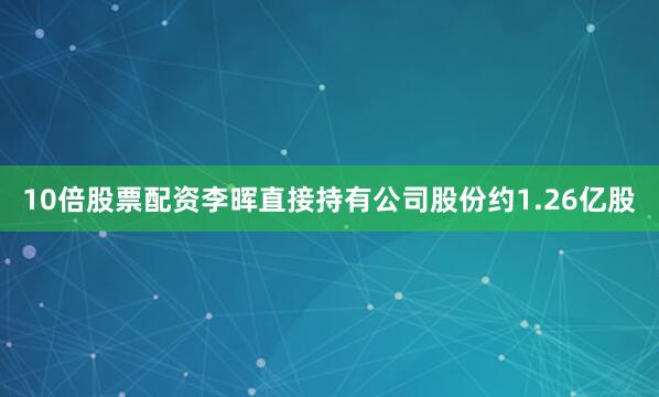 10倍股票配资李晖直接持有公司股份约1.26亿股